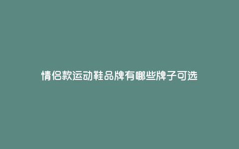 情侣款运动鞋品牌有哪些牌子可选 情侣款运动鞋品牌有哪些牌子可选