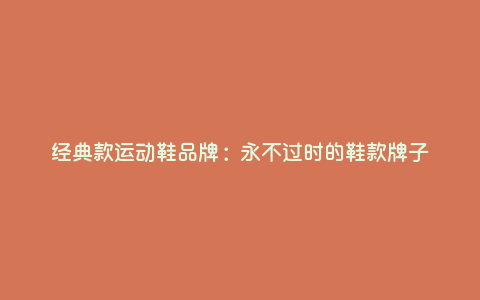经典款运动鞋品牌:永不过时的鞋款牌子 经典款运动鞋品牌:永不过时的鞋款牌子