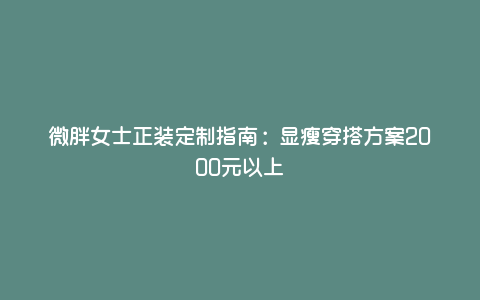 微胖女士正装定制指南:显瘦穿搭方案2000元以上 微胖女士正装定制指南:显瘦穿搭方案2000元以上