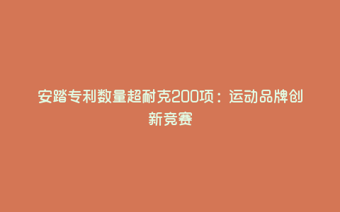 安踏专利数量超耐克200项:运动品牌创新竞赛 安踏专利数量超耐克200项:运动品牌创新竞赛