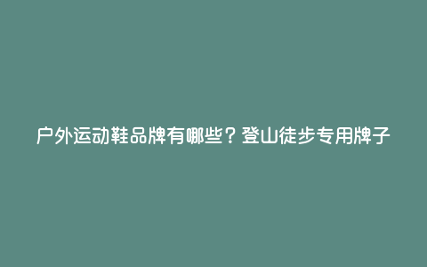 户外运动鞋品牌有哪些?登山徒步专用牌子 户外运动鞋品牌有哪些?登山徒步专用牌子