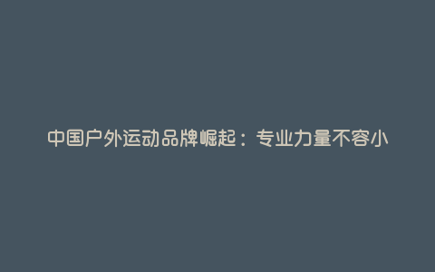 中国户外运动品牌崛起:专业力量不容小觑 中国户外运动品牌崛起:专业力量不容小觑