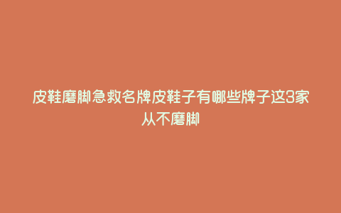 皮鞋磨脚急救名牌皮鞋子有哪些牌子这3家从不磨脚 皮鞋磨脚急救名牌皮鞋子有哪些牌子这3家从不磨脚
