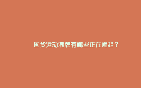 国货运动潮牌有哪些正在崛起? 国货运动潮牌有哪些正在崛起?