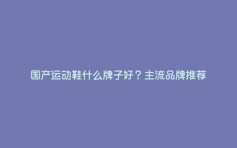 国产运动鞋什么牌子好?主流品牌推荐 国产运动鞋什么牌子好?主流品牌推荐