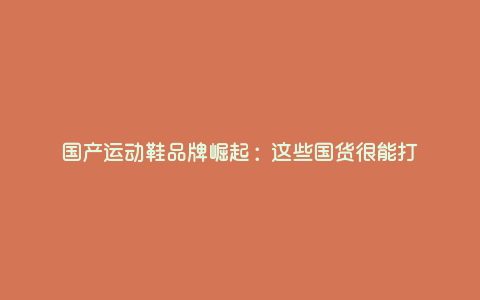 国产运动鞋品牌崛起:这些国货很能打 国产运动鞋品牌崛起:这些国货很能打