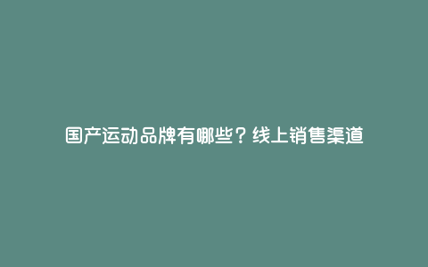国产运动品牌有哪些?线上销售渠道 国产运动品牌有哪些?线上销售渠道