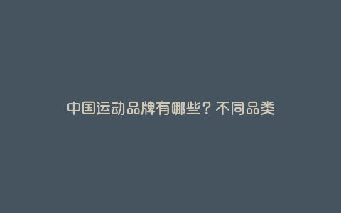 中国运动品牌有哪些?不同品类 中国运动品牌有哪些?不同品类