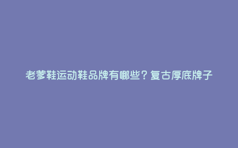 老爹鞋运动鞋品牌有哪些?复古厚底牌子 老爹鞋运动鞋品牌有哪些?复古厚底牌子