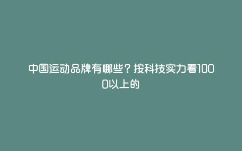 中国运动品牌有哪些?按科技实力看1000以上的 中国运动品牌有哪些?按科技实力看1000以上的
