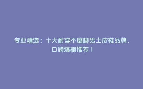 专业精选:十大耐穿不磨脚男士皮鞋品牌,口碑爆棚推荐! 专业精选:十大耐穿不磨脚男士皮鞋品牌,口碑爆棚推荐!