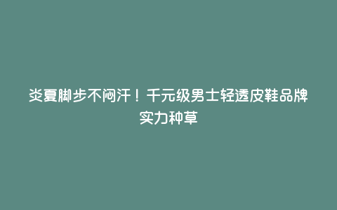 炎夏脚步不闷汗!千元级男士轻透皮鞋品牌实力种草 炎夏脚步不闷汗!千元级男士轻透皮鞋品牌实力种草