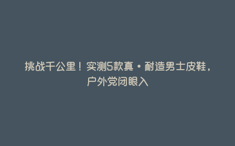 挑战千公里!实测5款真·耐造男士皮鞋,户外党闭眼入 挑战千公里!实测5款真·耐造男士皮鞋,户外党闭眼入