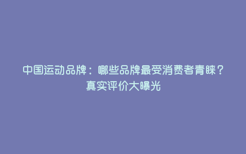 中国运动品牌:哪些品牌最受消费者青睐?真实评价大曝光 中国运动品牌:哪些品牌最受消费者青睐?真实评价大曝光
