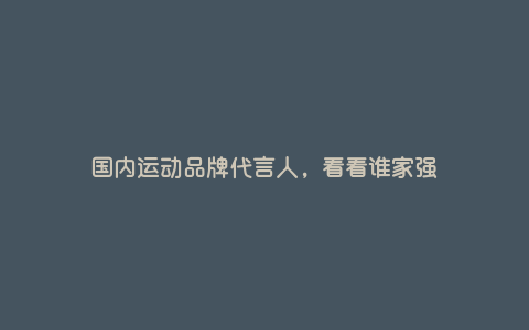 国内运动品牌代言人,看看谁家强 国内运动品牌代言人,看看谁家强