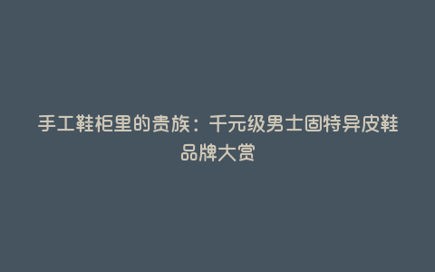 手工鞋柜里的贵族:千元级男士固特异皮鞋品牌大赏 手工鞋柜里的贵族:千元级男士固特异皮鞋品牌大赏