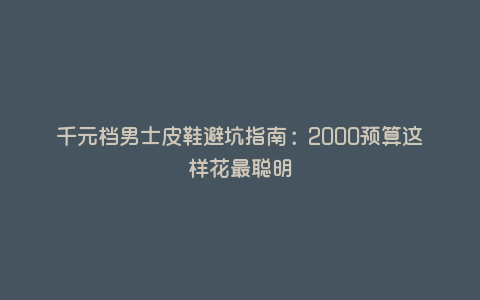 千元档男士皮鞋避坑指南:2000预算这样花最聪明 千元档男士皮鞋避坑指南:2000预算这样花最聪明