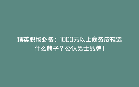 精英职场必备:1000元以上商务皮鞋选什么牌子?公认男士品牌! 精英职场必备:1000元以上商务皮鞋选什么牌子?公认男士品牌!