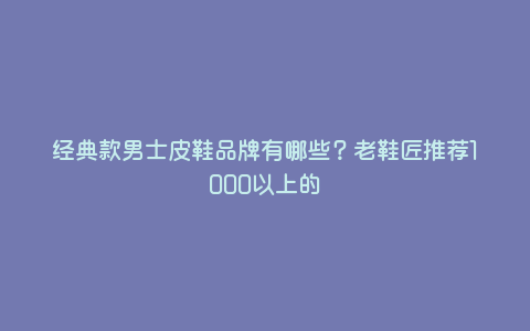 经典款男士皮鞋品牌有哪些?老鞋匠推荐1000以上的 经典款男士皮鞋品牌有哪些?老鞋匠推荐1000以上的