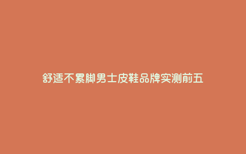 舒适不累脚男士皮鞋品牌实测前五 舒适不累脚男士皮鞋品牌实测前五
