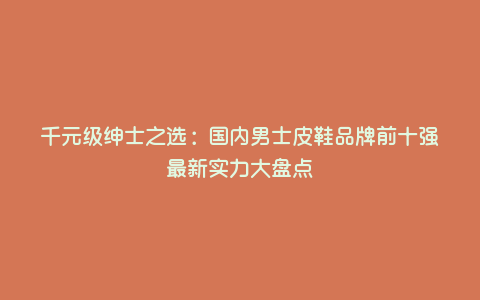 千元级绅士之选:国内男士皮鞋品牌前十强最新实力大盘点 千元级绅士之选:国内男士皮鞋品牌前十强最新实力大盘点