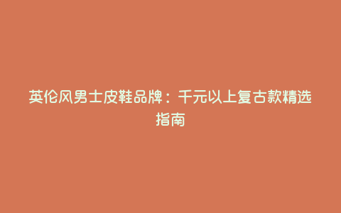 英伦风男士皮鞋品牌:千元以上复古款精选指南 英伦风男士皮鞋品牌:千元以上复古款精选指南