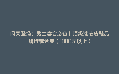 闪亮登场:男士宴会必备!顶级漆皮皮鞋品牌推荐合集(1000元以上) 闪亮登场:男士宴会必备!顶级漆皮皮鞋品牌推荐合集(1000元以上)