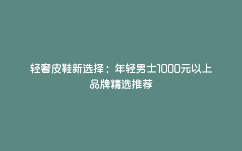轻奢皮鞋新选择:年轻男士1000元以上品牌精选推荐 轻奢皮鞋新选择:年轻男士1000元以上品牌精选推荐