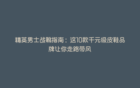 精英男士战靴指南:这10款千元级皮鞋品牌让你走路带风 精英男士战靴指南:这10款千元级皮鞋品牌让你走路带风