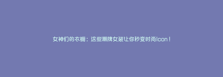 女神们的衣橱:这些潮牌女装让你秒变时尚Icon!