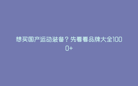 想买国产运动装备?先看看品牌大全1000+ 想买国产运动装备?先看看品牌大全1000+