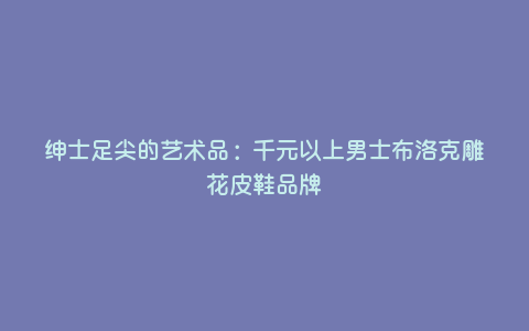 绅士足尖的艺术品:千元以上男士布洛克雕花皮鞋品牌 绅士足尖的艺术品:千元以上男士布洛克雕花皮鞋品牌