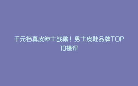 千元档真皮绅士战靴!男士皮鞋品牌TOP10横评 千元档真皮绅士战靴!男士皮鞋品牌TOP10横评